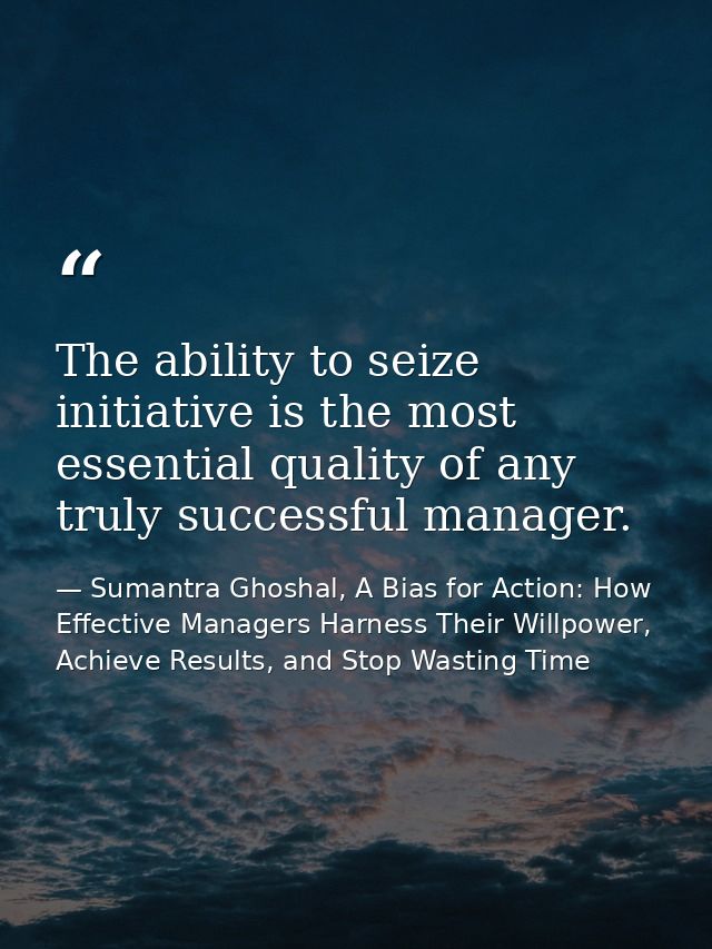 The ability to seize initiative is the most essential quality of any truly successful manager. — Sumantra Ghoshal, A Bias for Action: How Effective Managers Harness Their Willpower, Achieve Results, and Stop Wasting Time