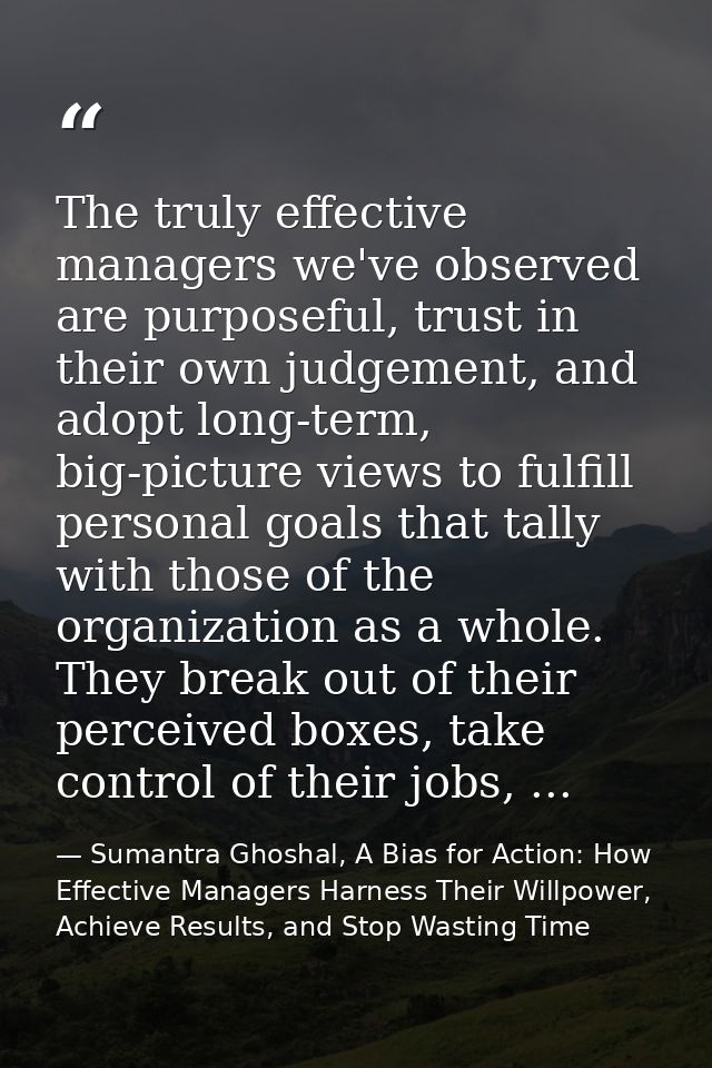 The truly effective managers we've observed are purposeful, trust in their own judgement, and adopt long-term, big-pictu — Sumantra Ghoshal, A Bias for Action: How Effective Managers Harness Their Willpower, Achieve Results, and Stop Wasting Time