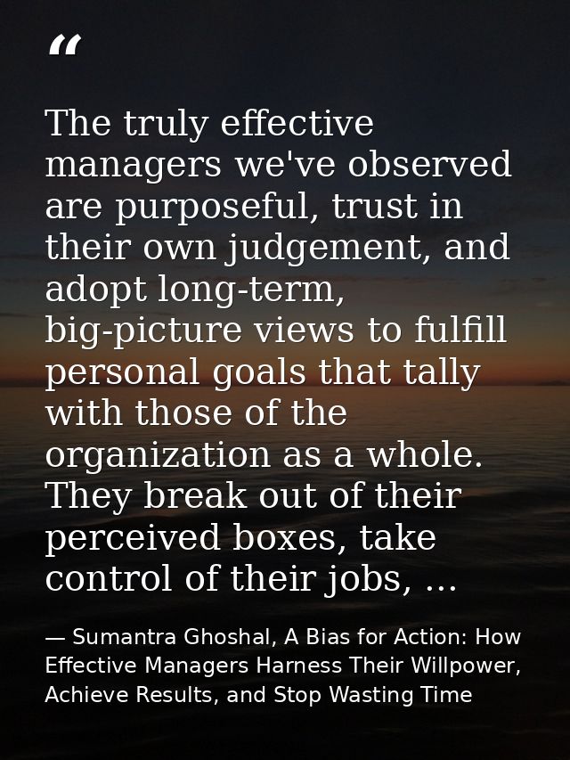 The truly effective managers we've observed are purposeful, trust in their own judgement, and adopt long-term, big-pictu — Sumantra Ghoshal, A Bias for Action: How Effective Managers Harness Their Willpower, Achieve Results, and Stop Wasting Time