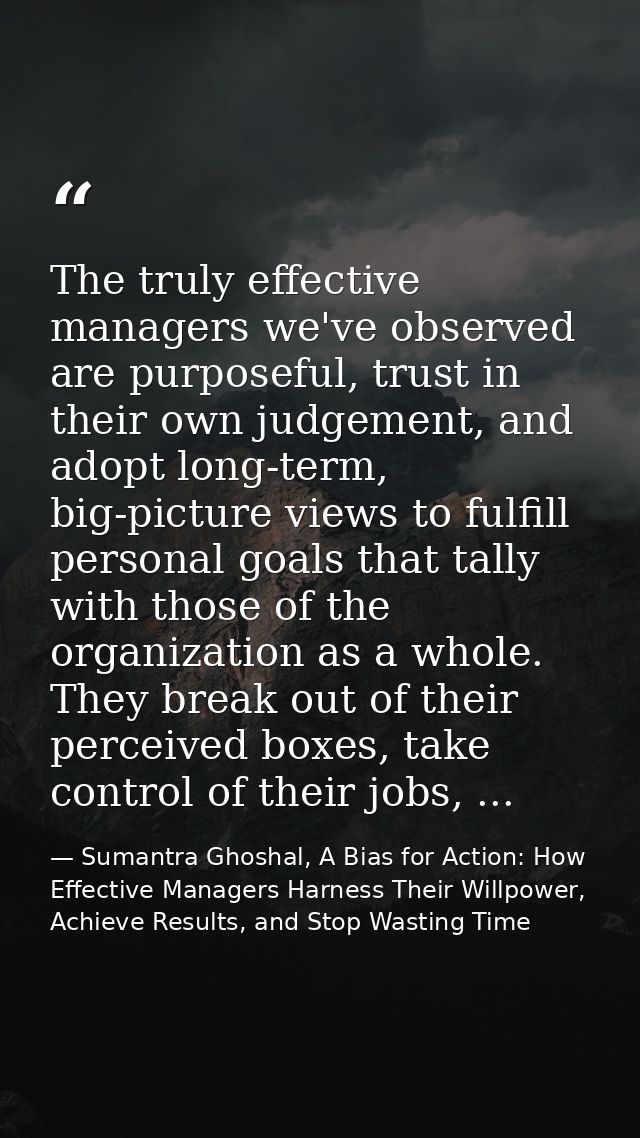 The truly effective managers we've observed are purposeful, trust in their own judgement, and adopt long-term, big-pictu — Sumantra Ghoshal, A Bias for Action: How Effective Managers Harness Their Willpower, Achieve Results, and Stop Wasting Time