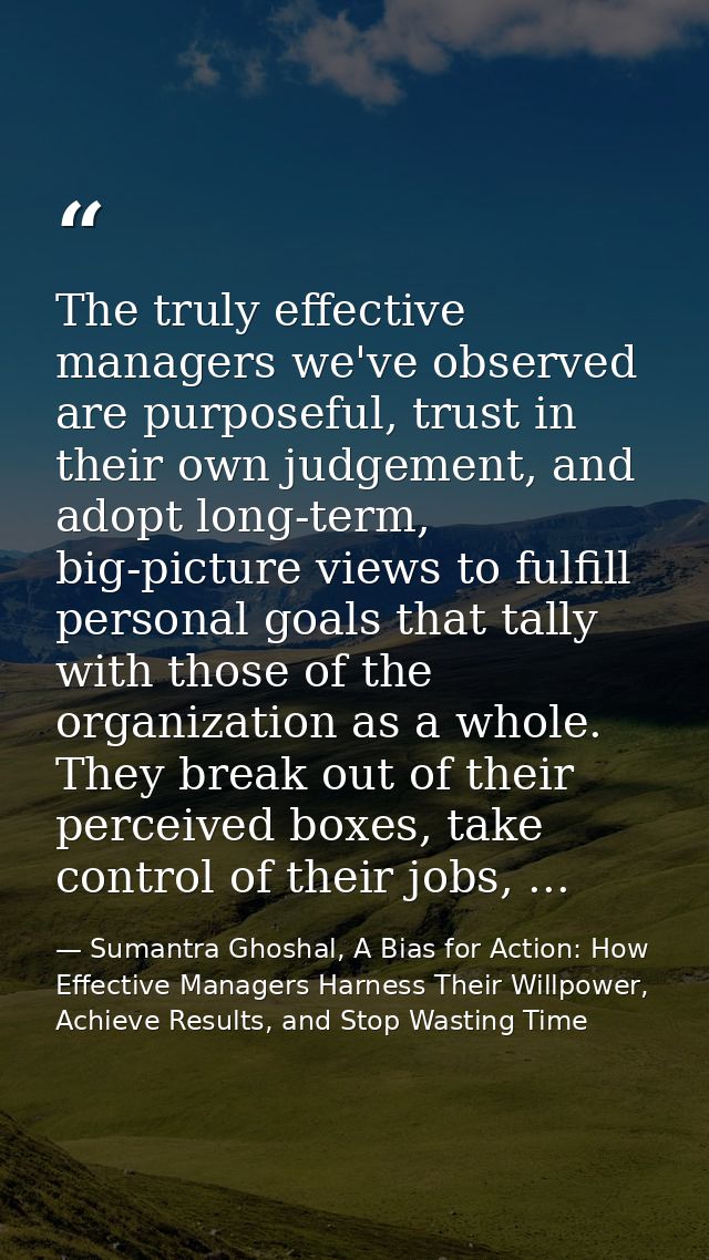 The truly effective managers we've observed are purposeful, trust in their own judgement, and adopt long-term, big-pictu — Sumantra Ghoshal, A Bias for Action: How Effective Managers Harness Their Willpower, Achieve Results, and Stop Wasting Time