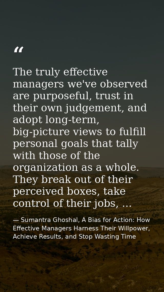 The truly effective managers we've observed are purposeful, trust in their own judgement, and adopt long-term, big-pictu — Sumantra Ghoshal, A Bias for Action: How Effective Managers Harness Their Willpower, Achieve Results, and Stop Wasting Time