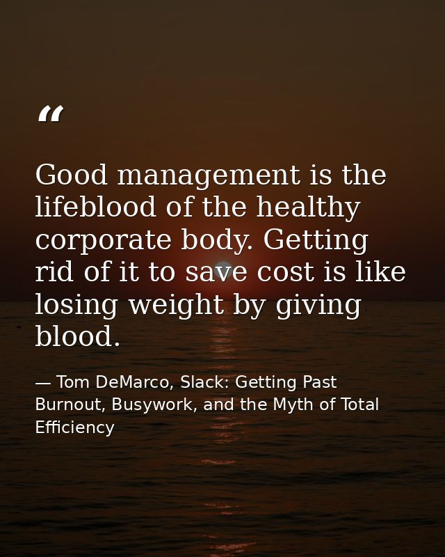 Good management is the lifeblood of the healthy corporate body. Getting rid of it to save cost is like losing weight by  — Tom DeMarco, Slack: Getting Past Burnout, Busywork, and the Myth of Total Efficiency