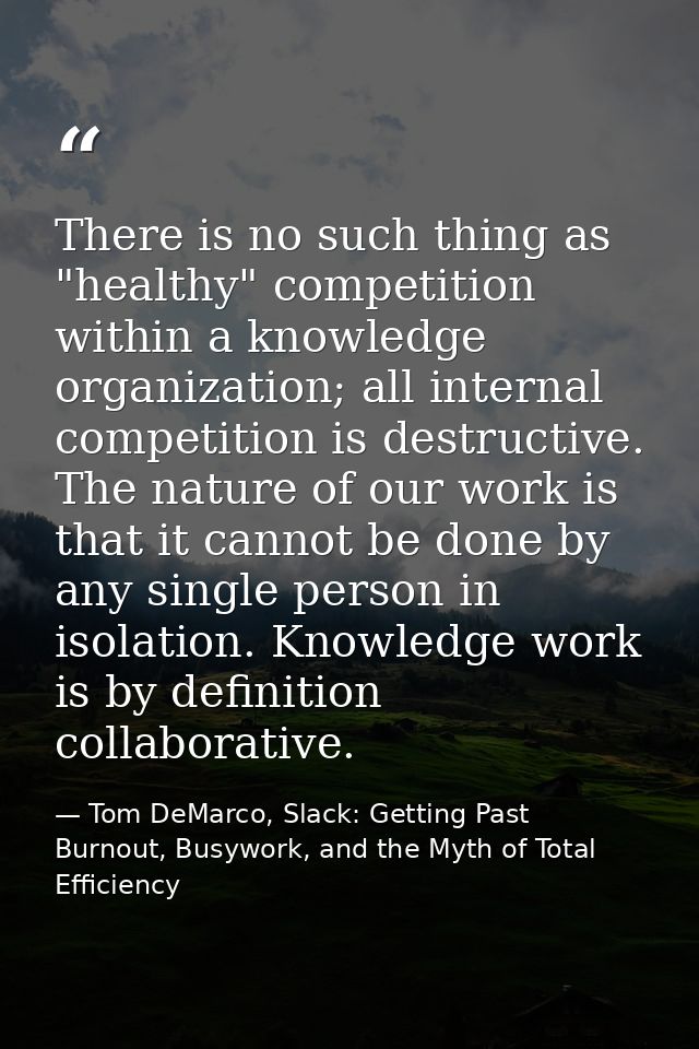 There is no such thing as "healthy" competition within a knowledge organization; all internal competition is destructive — Tom DeMarco, Slack: Getting Past Burnout, Busywork, and the Myth of Total Efficiency