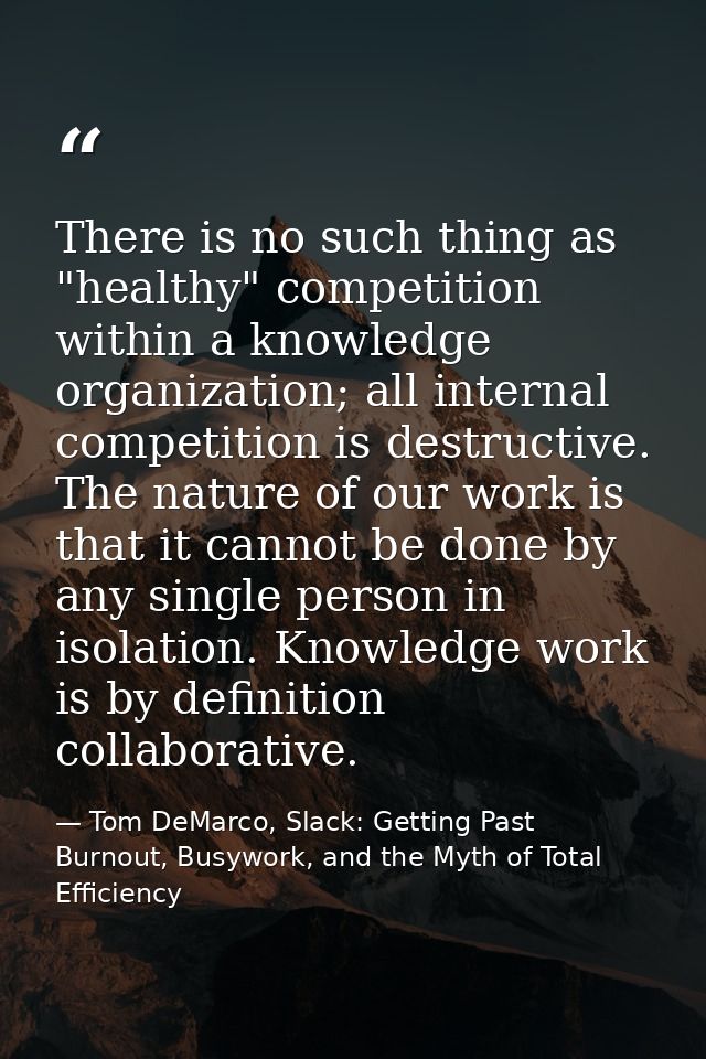 There is no such thing as "healthy" competition within a knowledge organization; all internal competition is destructive — Tom DeMarco, Slack: Getting Past Burnout, Busywork, and the Myth of Total Efficiency