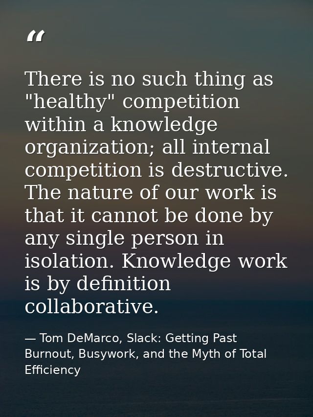 There is no such thing as "healthy" competition within a knowledge organization; all internal competition is destructive — Tom DeMarco, Slack: Getting Past Burnout, Busywork, and the Myth of Total Efficiency