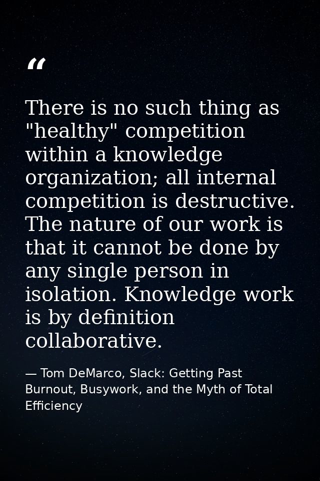 There is no such thing as "healthy" competition within a knowledge organization; all internal competition is destructive — Tom DeMarco, Slack: Getting Past Burnout, Busywork, and the Myth of Total Efficiency