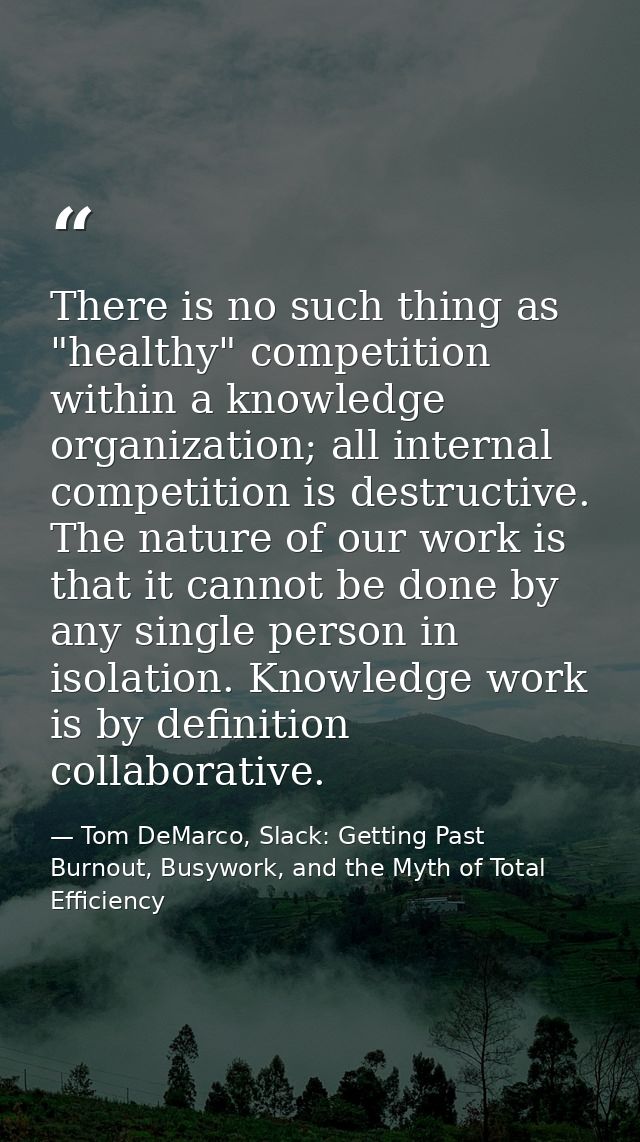 There is no such thing as "healthy" competition within a knowledge organization; all internal competition is destructive — Tom DeMarco, Slack: Getting Past Burnout, Busywork, and the Myth of Total Efficiency