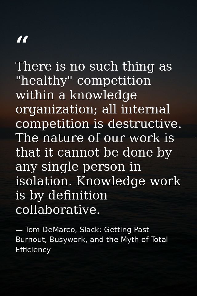 There is no such thing as "healthy" competition within a knowledge organization; all internal competition is destructive — Tom DeMarco, Slack: Getting Past Burnout, Busywork, and the Myth of Total Efficiency
