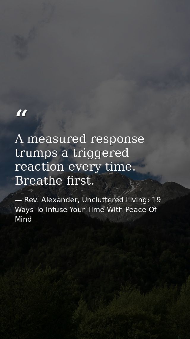 A measured response trumps a triggered reaction every time. Breathe first. — Rev. Alexander, Uncluttered Living: 19 Ways To Infuse Your Time With Peace Of Mind
