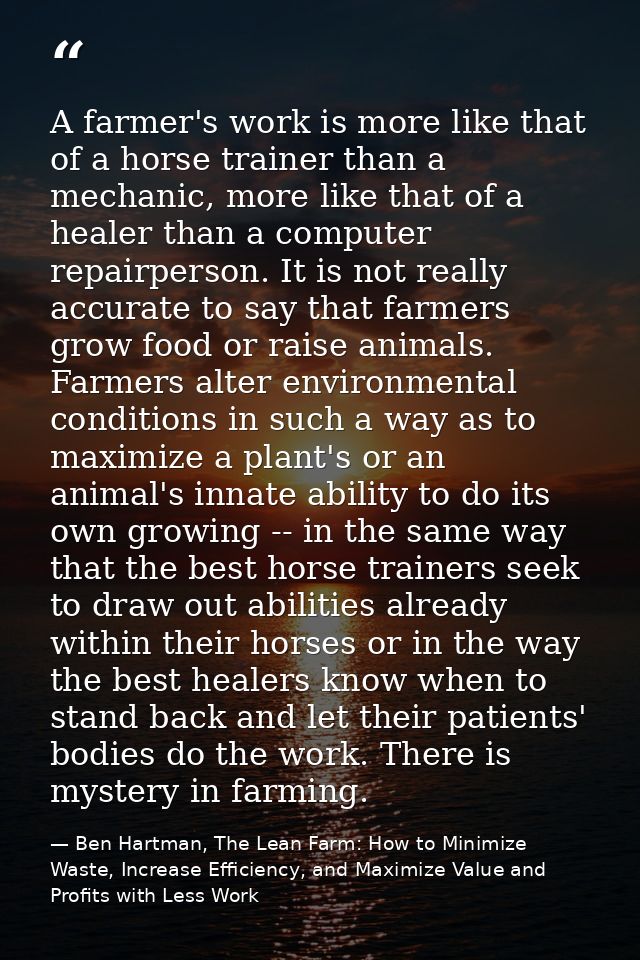 A farmer's work is more like that of a horse trainer than a mechanic, more like that of a healer than a computer repairp — Ben Hartman, The Lean Farm: How to Minimize Waste, Increase Efficiency, and Maximize Value and Profits with Less Work