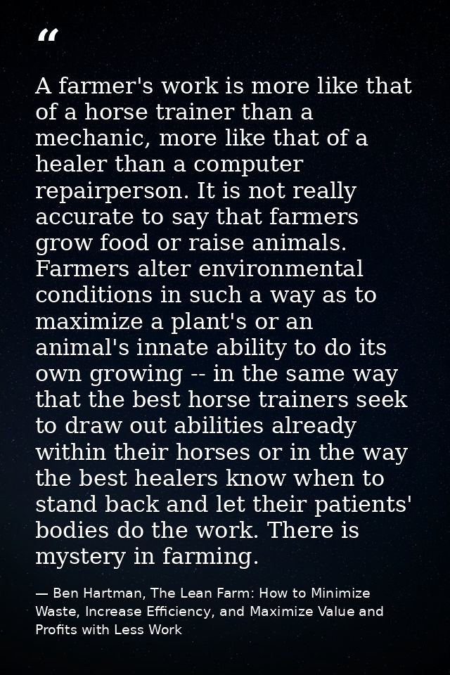 A farmer's work is more like that of a horse trainer than a mechanic, more like that of a healer than a computer repairp — Ben Hartman, The Lean Farm: How to Minimize Waste, Increase Efficiency, and Maximize Value and Profits with Less Work