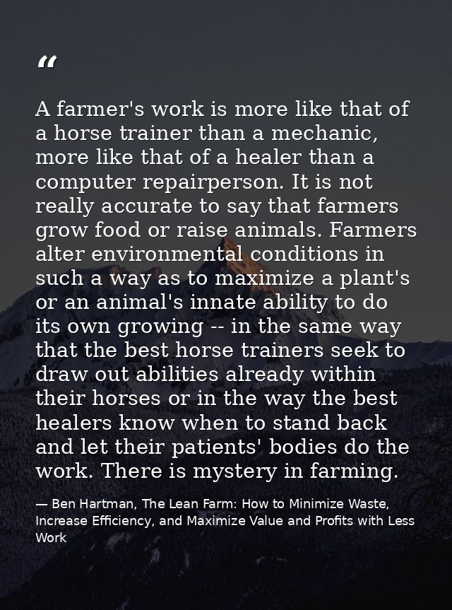 A farmer's work is more like that of a horse trainer than a mechanic, more like that of a healer than a computer repairp — Ben Hartman, The Lean Farm: How to Minimize Waste, Increase Efficiency, and Maximize Value and Profits with Less Work