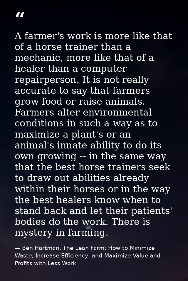 A farmer's work is more like that of a horse trainer than a mechanic, more like that of a healer than a computer repairp — Ben Hartman, The Lean Farm: How to Minimize Waste, Increase Efficiency, and Maximize Value and Profits with Less Work