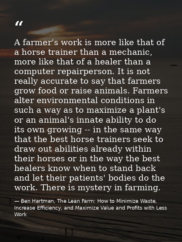 A farmer's work is more like that of a horse trainer than a mechanic, more like that of a healer than a computer repairp — Ben Hartman, The Lean Farm: How to Minimize Waste, Increase Efficiency, and Maximize Value and Profits with Less Work