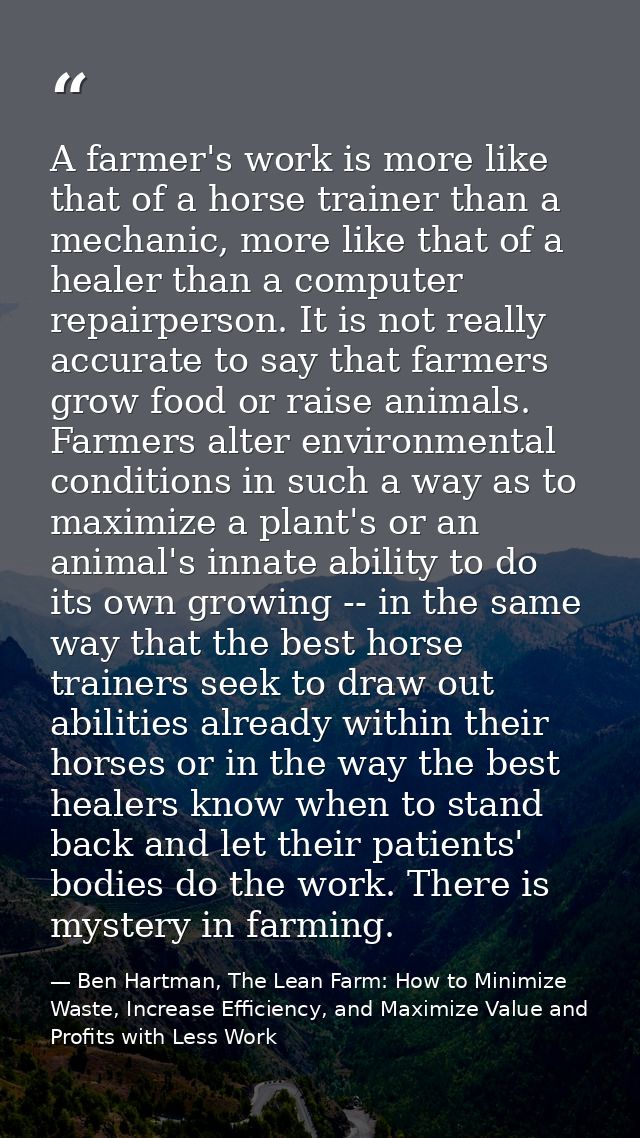 A farmer's work is more like that of a horse trainer than a mechanic, more like that of a healer than a computer repairp — Ben Hartman, The Lean Farm: How to Minimize Waste, Increase Efficiency, and Maximize Value and Profits with Less Work