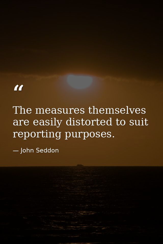 The measures themselves are easily distorted to suit reporting purposes. — John Seddon