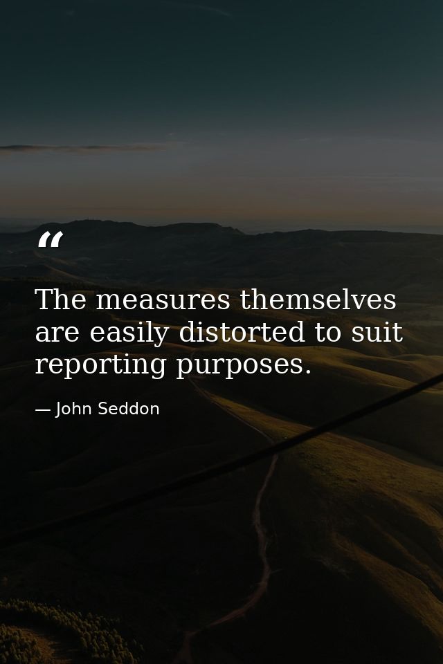 The measures themselves are easily distorted to suit reporting purposes. — John Seddon