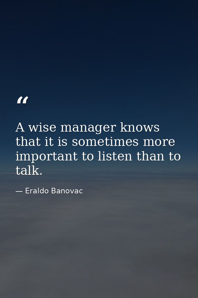 A wise manager knows that it is sometimes more important to listen than to talk. — Eraldo Banovac
