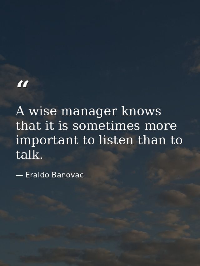 A wise manager knows that it is sometimes more important to listen than to talk. — Eraldo Banovac
