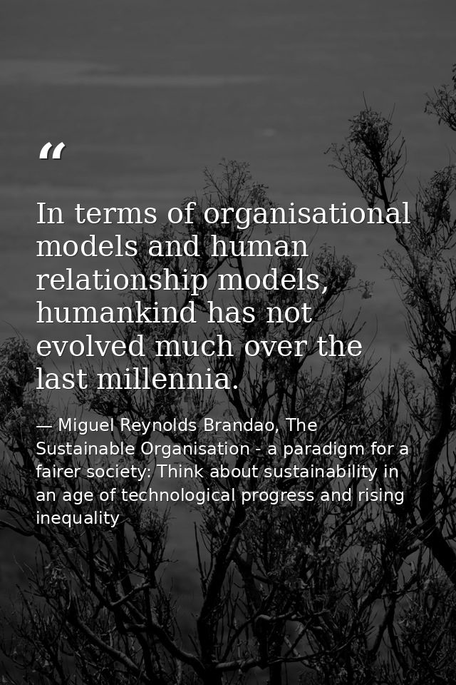 In terms of organisational models and human relationship models, humankind has not evolved much over the last millennia. — Miguel Reynolds Brandao, The Sustainable Organisation - a paradigm for a fairer society: Think about sustainability in an age of technological progress and rising inequality