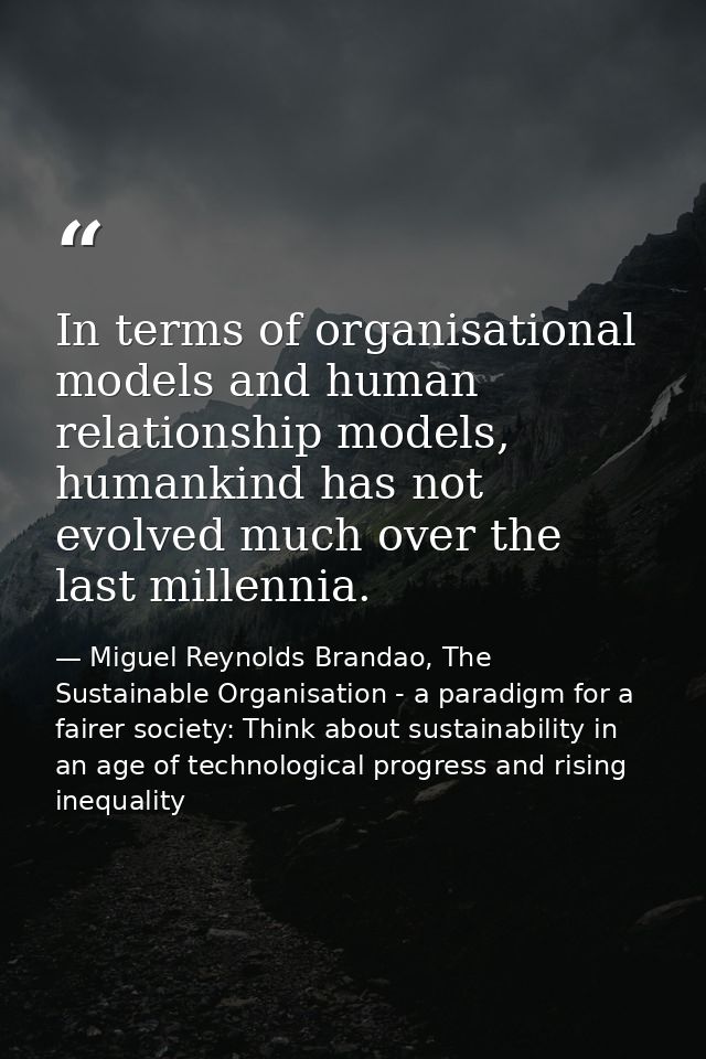 In terms of organisational models and human relationship models, humankind has not evolved much over the last millennia. — Miguel Reynolds Brandao, The Sustainable Organisation - a paradigm for a fairer society: Think about sustainability in an age of technological progress and rising inequality
