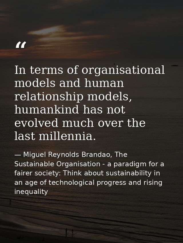 In terms of organisational models and human relationship models, humankind has not evolved much over the last millennia. — Miguel Reynolds Brandao, The Sustainable Organisation - a paradigm for a fairer society: Think about sustainability in an age of technological progress and rising inequality