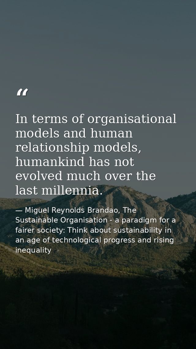 In terms of organisational models and human relationship models, humankind has not evolved much over the last millennia. — Miguel Reynolds Brandao, The Sustainable Organisation - a paradigm for a fairer society: Think about sustainability in an age of technological progress and rising inequality