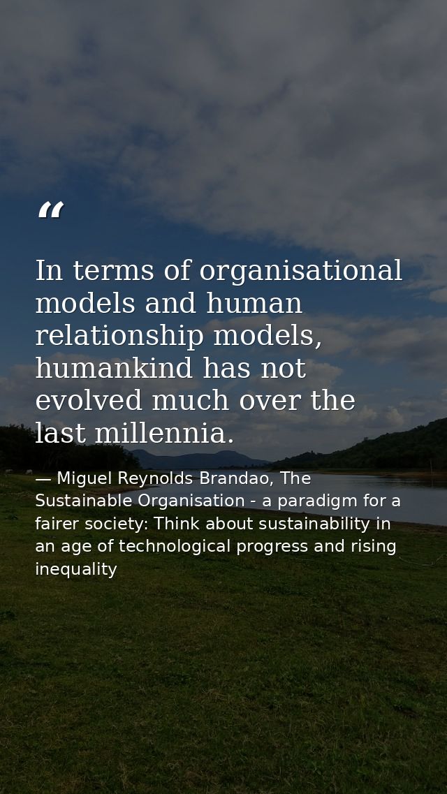 In terms of organisational models and human relationship models, humankind has not evolved much over the last millennia. — Miguel Reynolds Brandao, The Sustainable Organisation - a paradigm for a fairer society: Think about sustainability in an age of technological progress and rising inequality