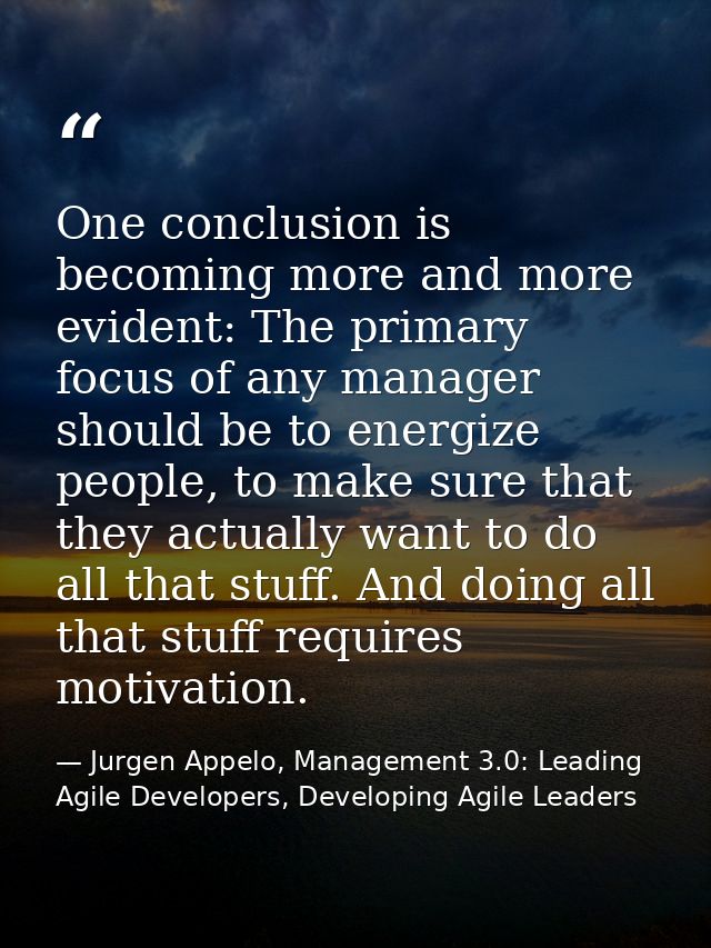 One conclusion is becoming more and more evident: The primary focus of any manager should be to energize people, to make — Jurgen Appelo, Management 3.0: Leading Agile Developers, Developing Agile Leaders
