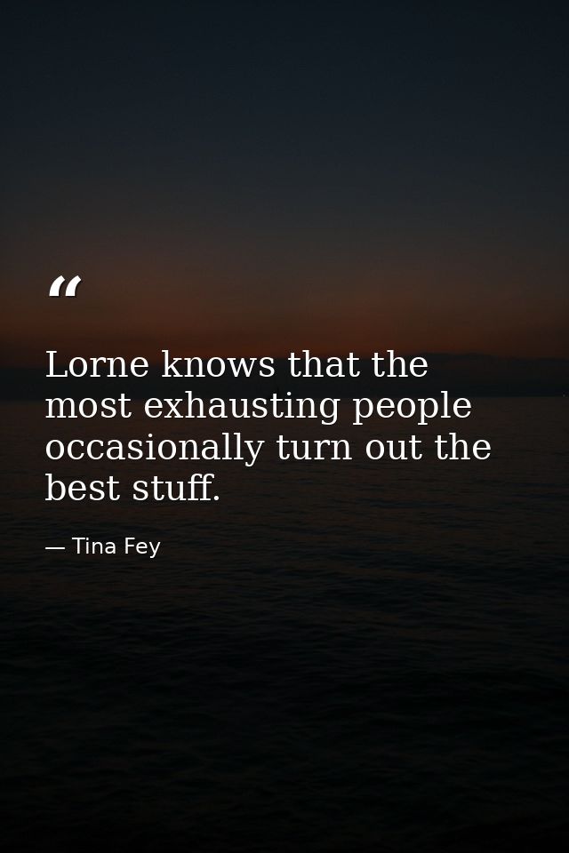 Lorne knows that the most exhausting people occasionally turn out the best stuff. — Tina Fey