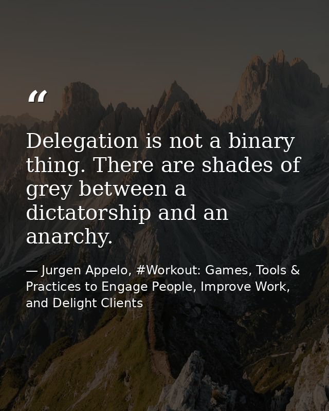 Delegation is not a binary thing. There are shades of grey between a dictatorship and an anarchy. — Jurgen Appelo, #Workout: Games, Tools & Practices to Engage People, Improve Work, and Delight Clients