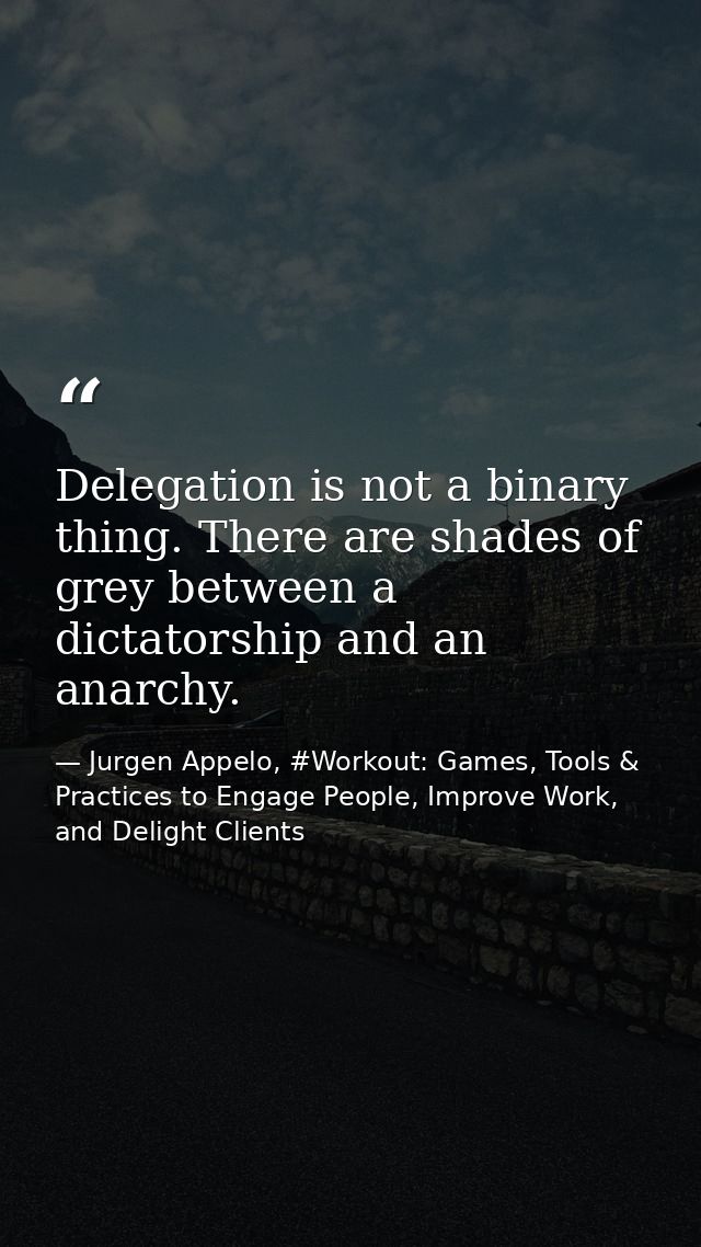 Delegation is not a binary thing. There are shades of grey between a dictatorship and an anarchy. — Jurgen Appelo, #Workout: Games, Tools & Practices to Engage People, Improve Work, and Delight Clients