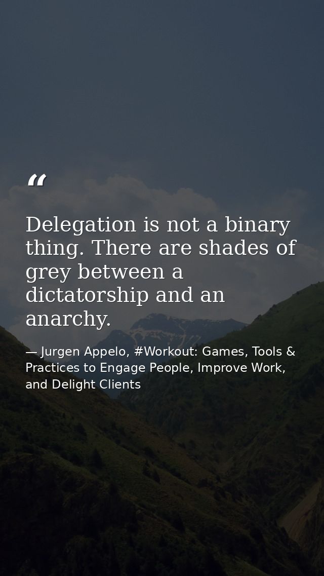Delegation is not a binary thing. There are shades of grey between a dictatorship and an anarchy. — Jurgen Appelo, #Workout: Games, Tools & Practices to Engage People, Improve Work, and Delight Clients