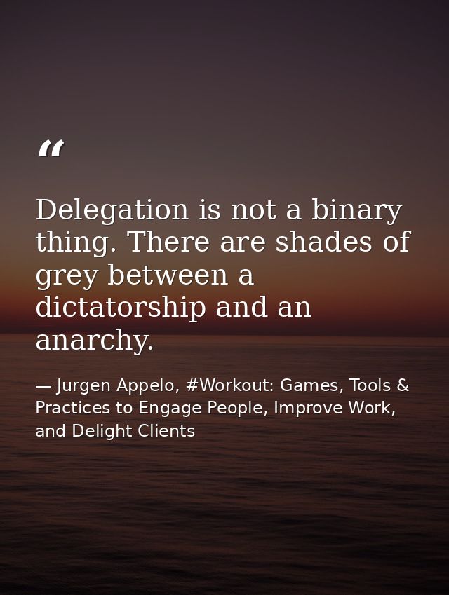 Delegation is not a binary thing. There are shades of grey between a dictatorship and an anarchy. — Jurgen Appelo, #Workout: Games, Tools & Practices to Engage People, Improve Work, and Delight Clients