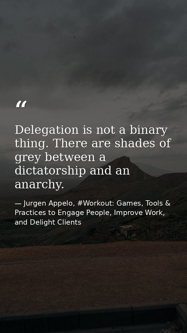 Delegation is not a binary thing. There are shades of grey between a dictatorship and an anarchy. — Jurgen Appelo, #Workout: Games, Tools & Practices to Engage People, Improve Work, and Delight Clients