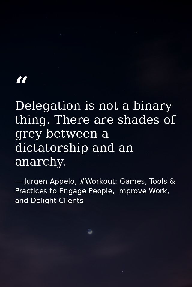 Delegation is not a binary thing. There are shades of grey between a dictatorship and an anarchy. — Jurgen Appelo, #Workout: Games, Tools & Practices to Engage People, Improve Work, and Delight Clients