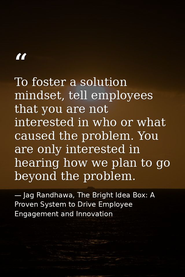 To foster a solution mindset, tell employees that you are not interested in who or what caused the problem. You are only — Jag Randhawa, The Bright Idea Box: A Proven System to Drive Employee Engagement and Innovation