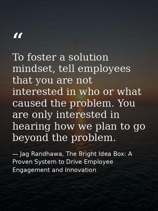To foster a solution mindset, tell employees that you are not interested in who or what caused the problem. You are only — Jag Randhawa, The Bright Idea Box: A Proven System to Drive Employee Engagement and Innovation