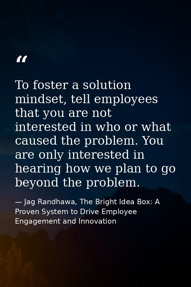 To foster a solution mindset, tell employees that you are not interested in who or what caused the problem. You are only — Jag Randhawa, The Bright Idea Box: A Proven System to Drive Employee Engagement and Innovation