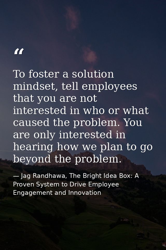 To foster a solution mindset, tell employees that you are not interested in who or what caused the problem. You are only — Jag Randhawa, The Bright Idea Box: A Proven System to Drive Employee Engagement and Innovation