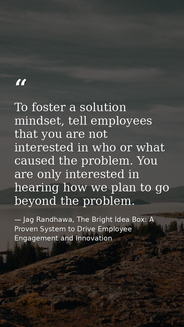 To foster a solution mindset, tell employees that you are not interested in who or what caused the problem. You are only — Jag Randhawa, The Bright Idea Box: A Proven System to Drive Employee Engagement and Innovation