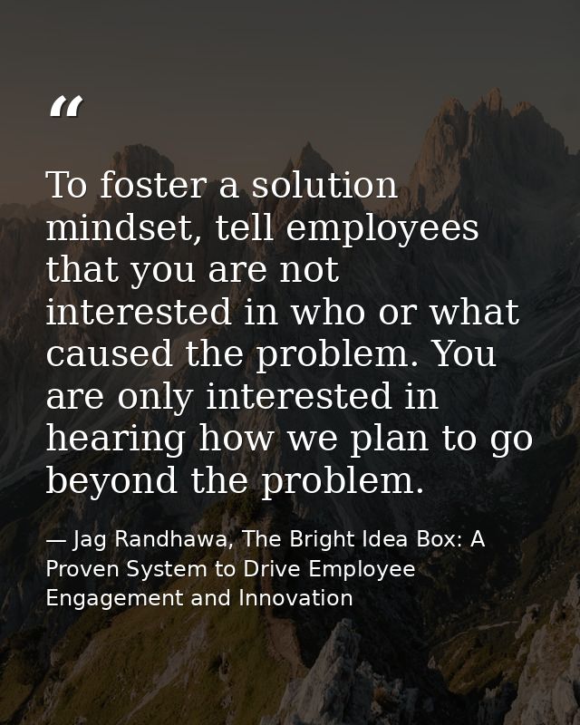 To foster a solution mindset, tell employees that you are not interested in who or what caused the problem. You are only — Jag Randhawa, The Bright Idea Box: A Proven System to Drive Employee Engagement and Innovation