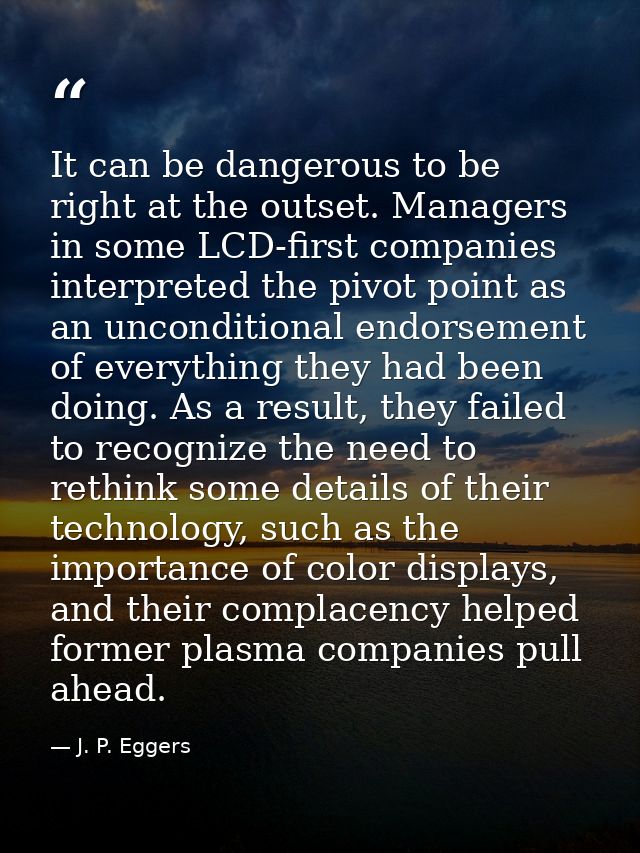 It can be dangerous to be right at the outset. Managers in some LCD-first companies interpreted the pivot point as an un — J. P. Eggers
