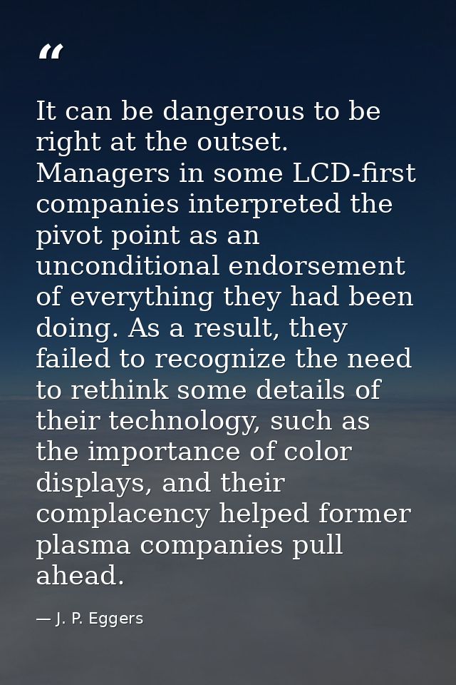 It can be dangerous to be right at the outset. Managers in some LCD-first companies interpreted the pivot point as an un — J. P. Eggers