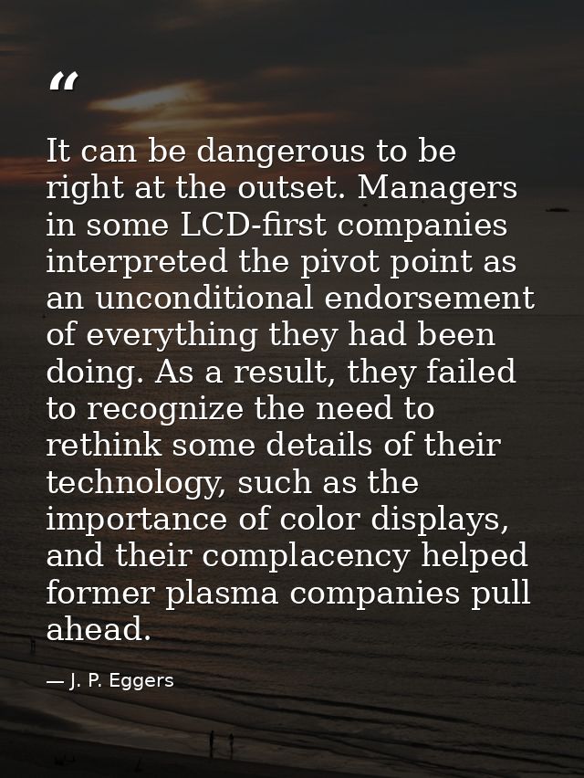 It can be dangerous to be right at the outset. Managers in some LCD-first companies interpreted the pivot point as an un — J. P. Eggers