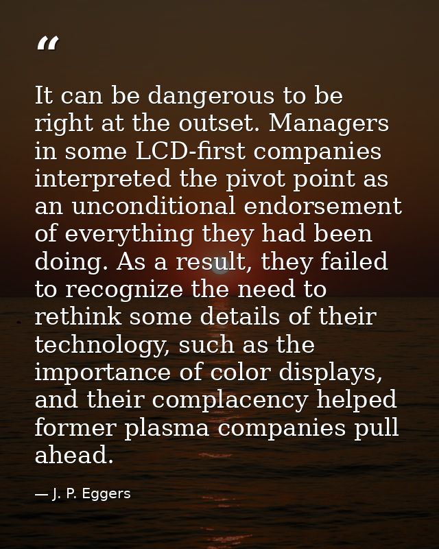 It can be dangerous to be right at the outset. Managers in some LCD-first companies interpreted the pivot point as an un — J. P. Eggers
