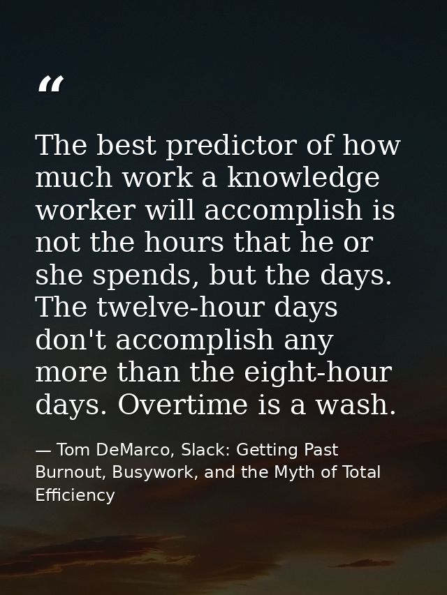The best predictor of how much work a knowledge worker will accomplish is not the hours that he or she spends, but the d — Tom DeMarco, Slack: Getting Past Burnout, Busywork, and the Myth of Total Efficiency