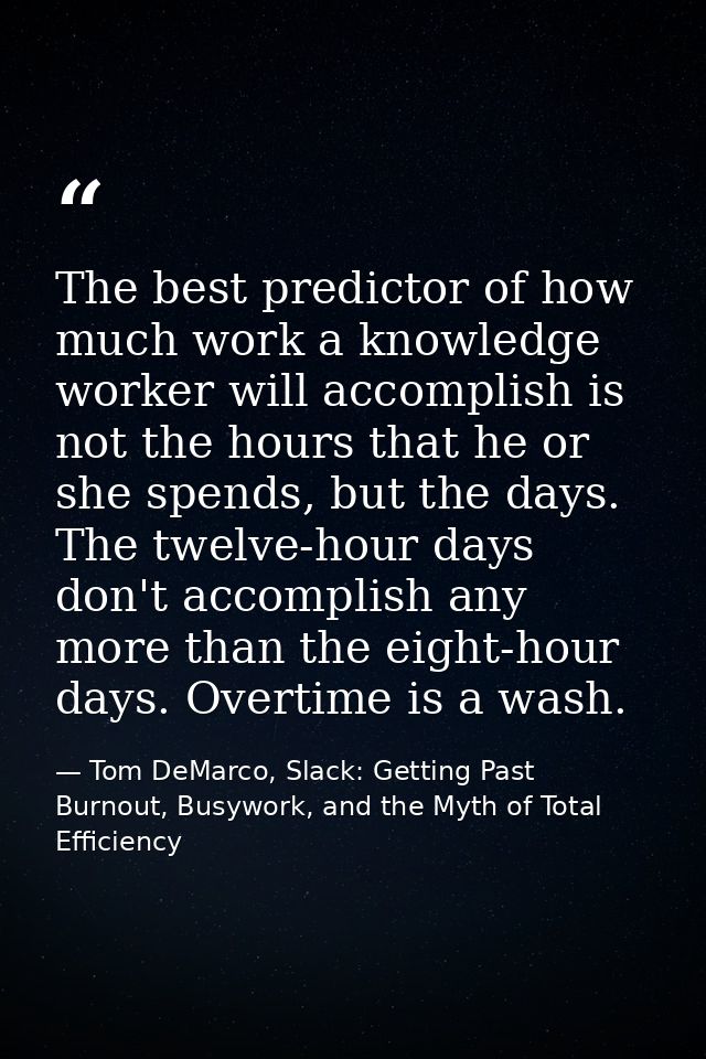 The best predictor of how much work a knowledge worker will accomplish is not the hours that he or she spends, but the d — Tom DeMarco, Slack: Getting Past Burnout, Busywork, and the Myth of Total Efficiency