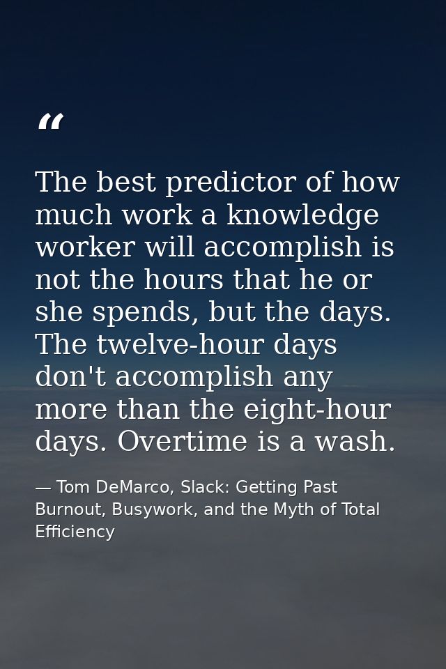 The best predictor of how much work a knowledge worker will accomplish is not the hours that he or she spends, but the d — Tom DeMarco, Slack: Getting Past Burnout, Busywork, and the Myth of Total Efficiency